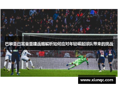 巴黎圣日耳曼重建战略解析如何应对年轻崛起球队带来的挑战