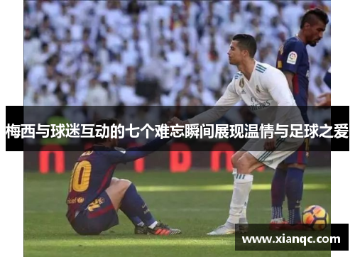 梅西与球迷互动的七个难忘瞬间展现温情与足球之爱
