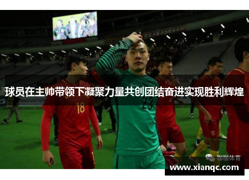 球员在主帅带领下凝聚力量共创团结奋进实现胜利辉煌