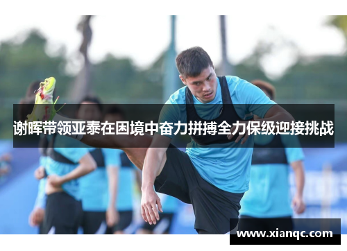 谢晖带领亚泰在困境中奋力拼搏全力保级迎接挑战