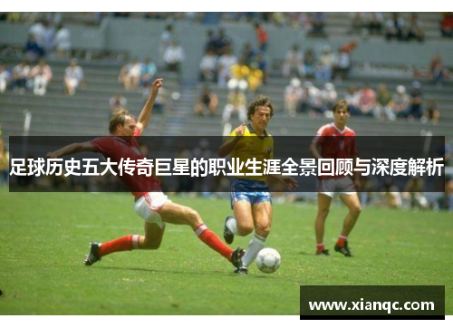 足球历史五大传奇巨星的职业生涯全景回顾与深度解析