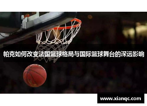 帕克如何改变法国篮球格局与国际篮球舞台的深远影响